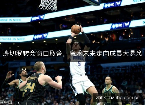 班切罗转会窗口取舍,魔术未来走向成最大悬念 班切罗转会窗口取舍,魔术未来走向成最大悬念